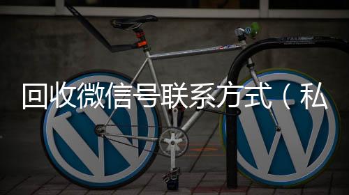 回收微信号联系高价收v方式（私人回收联系方式）